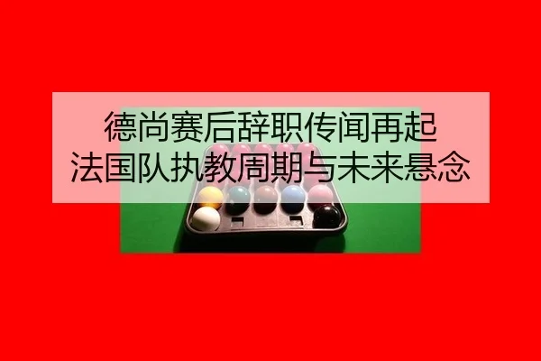 德尚赛后辞职传闻再起 法国队执教周期与未来悬念